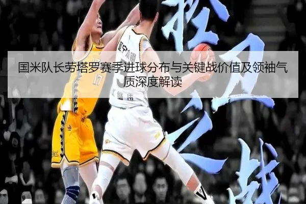 国米队长劳塔罗赛季进球分布与关键战价值及领袖气质深度解读 - kaiyun