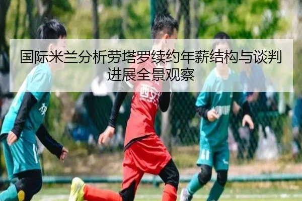 国际米兰分析劳塔罗续约年薪结构与谈判进展全景观察