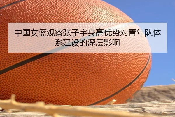 中国女篮观察张子宇身高优势对青年队体系建设的深层影响 - kaiyun