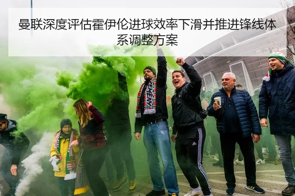 曼联深度评估霍伊伦进球效率下滑并推进锋线体系调整方案 - kaiyun