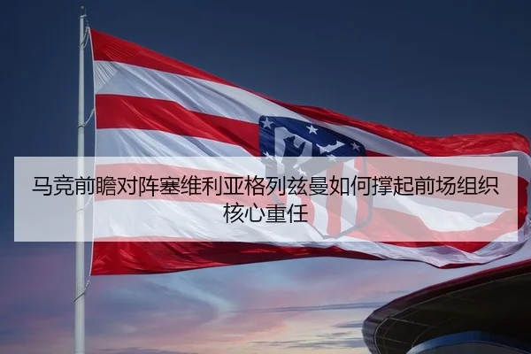 马竞前瞻对阵塞维利亚格列兹曼如何撑起前场组织核心重任