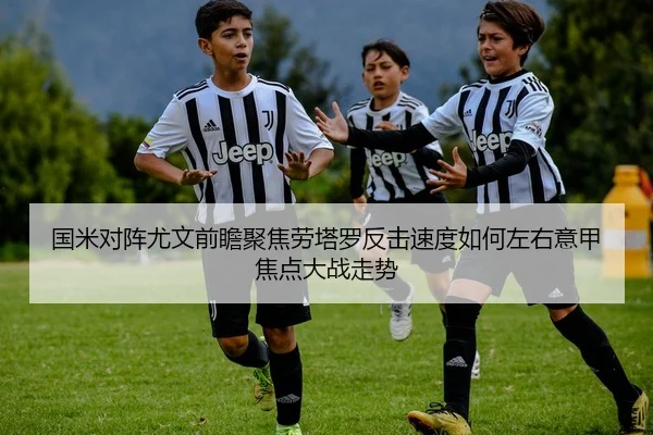 国米对阵尤文前瞻聚焦劳塔罗反击速度如何左右意甲焦点大战走势 - kaiyun